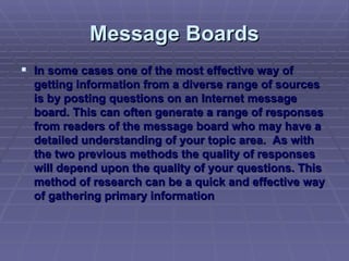 Message Boards In some cases one of the most effective way of getting information from a diverse range of sources is by posting questions on an Internet message board. This can often generate a range of responses from readers of the message board who may have a detailed understanding of your topic area.  As with the two previous methods the quality of responses will depend upon the quality of your questions. This method of research can be a quick and effective way of gathering primary information 