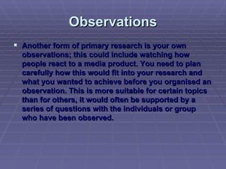 Observations Another form of primary research is your own observations; this could include watching how people react to a media product. You need to plan carefully how this would fit into your research and what you wanted to achieve before you organised an observation. This is more suitable for certain topics than for others, it would often be supported by a series of questions with the individuals or group who have been observed. 