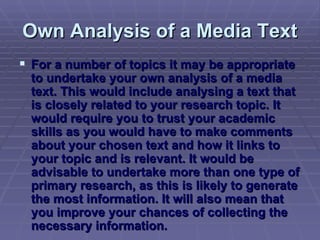 Own Analysis of a Media Text For a number of topics it may be appropriate to undertake your own analysis of a media text. This would include analysing a text that is closely related to your research topic. It would require you to trust your academic skills as you would have to make comments about your chosen text and how it links to your topic and is relevant. It would be advisable to undertake more than one type of primary research, as this is likely to generate the most information. It will also mean that you improve your chances of collecting the necessary information.  