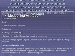 "An attitude is a mental state of readiness, organised through experience, exerting an influence upon an individual's response to an object and the situations with which it is related."  (Allport) •   Measuring Attitude Likert survey This consists of a series of statements relating to attitude and the response is in the form of one of these options:   1.strongly agree 2.agree 3.neither agree or disagree 4.disagree 5.strongly disagree e.g. Question 4. Marilyn Manson is a threat to teenagers. Do you1.strongly agree 2.agree 3.neither agree or disagree 4.disagree 5.strongly disagree    Semantic-Differential scale This consists of a series of bipolar responses and the respondent has to indicate the direction and intensity of the response.e.g. A respondent might describe their reactions to Marilyn Manson in the following way:   Exciting12345 Unexciting Threatening12345 Non-threatening Want to dress like him12345 Do not want to dress like him 