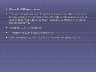 Semantic-Differential scale This consists of a series of bipolar responses and the respondent has to indicate the direction and intensity of the response.e.g. A respondent might describe their reactions to Marilyn Manson in the following way:   Exciting 12345 Unexciting Threatening 12345 Non-threatening Want to dress like him 12345 Do not want to dress like him 