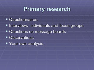 Primary research Questionnaires Interviews- individuals and focus groups Questions on message boards Observations Your own analysis 