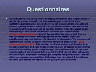 Questionnaires Questionnaires are a useful way of collecting information off a larger sample of people. As you are limited in the time available you should think about qualitative questionnaires, this is where you ask a small sample of people and focus on getting as much information as possible from them.   here are number of questionnaire types, each will be used for different types of research and in different ways. You should decide what one suits your research best.  Unstructured questionnaire:   Most of the questions are open ended. You are free to change the order of asking questions and to explain them. The questionnaire may take the form of a checklist for discussion. The unstructured questionnaire is used in ‘depth’ interviews and group discussions.  • Semi-structured questionnaire:  This usually constitutes a mixture of closed or fixed response questions and open-ended questions. Semi structured questionnaires are useful in enabling you to ‘stage manage’ the interview so that all the open ended questions are answered fully.  You will find that you will often get a better response if you are present whilst people complete the questionnaire. This will allow you to answer any questions that people may have about it. As with any research your results will depend on the quality of your questions. 