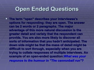 Open Ended Questions The term “open” describes your interviewee’s options for responding: they are open. The answer can be 2 words or 2 paragraphs. The major advantage of this more natural discussion is the greater detail and variety that the respondent can provide. You are also more likely to discover all sorts of information that you hadn’t anticipated. The down side might be that the mass of detail might be difficult to sort through, especially when you are trying to collate responses of multiple interviews. An example of an open-ended question: What was your response to the humour in “The cannonball run”?   