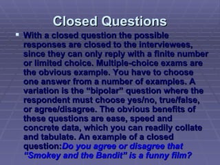 Closed Questions With a closed question the possible responses are closed to the interviewees, since they can only reply with a finite number or limited choice. Multiple-choice exams are the obvious example. You have to choose one answer from a number of examples. A variation is the “bipolar” question where the respondent must choose yes/no, true/false, or agree/disagree. The obvious benefits of these questions are ease, speed and concrete data, which you can readily collate and tabulate. An example of a closed question: Do you agree or disagree that “Smokey and the Bandit” is a funny film? 