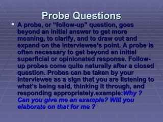 Probe Questions A probe, or “follow-up” question, goes beyond an initial answer to get more meaning, to clarify, and to draw out and expand on the interviewee’s point. A probe is often necessary to get beyond an initial superficial or opinionated response. Follow-up probes come quite naturally after a closed question. Probes can be taken by your interviewee as a sign that you are listening to what’s being said, thinking it through, and responding appropriately.example: Why ? Can you give me an example? Will you elaborate on that for me ?   