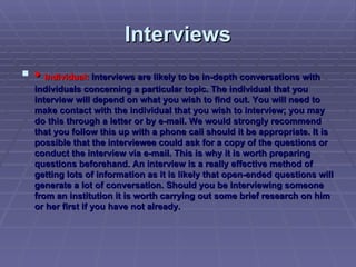 Interviews •  Individual:  Interviews are likely to be in-depth conversations with individuals concerning a particular topic. The individual that you interview will depend on what you wish to find out. You will need to make contact with the individual that you wish to interview; you may do this through a letter or by e-mail. We would strongly recommend that you follow this up with a phone call should it be appropriate. It is possible that the interviewee could ask for a copy of the questions or conduct the interview via e-mail. This is why it is worth preparing questions beforehand. An interview is a really effective method of getting lots of information as it is likely that open-ended questions will generate a lot of conversation. Should you be interviewing someone from an institution it is worth carrying out some brief research on him or her first if you have not already. 