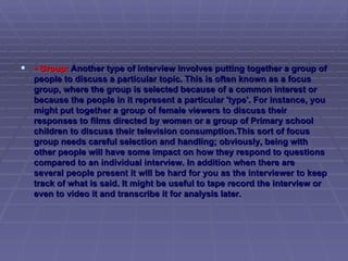 •  Group:  Another type of interview involves putting together a group of people to discuss a particular topic. This is often known as a focus group, where the group is selected because of a common interest or because the people in it represent a particular 'type'. For instance, you might put together a group of female viewers to discuss their responses to films directed by women or a group of Primary school children to discuss their television consumption.This sort of focus group needs careful selection and handling; obviously, being with other people will have some impact on how they respond to questions compared to an individual interview. In addition when there are several people present it will be hard for you as the interviewer to keep track of what is said. It might be useful to tape record the interview or even to video it and transcribe it for analysis later.  