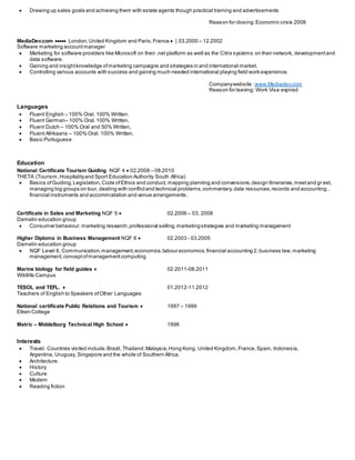  Drawing up sales goals and achieving them with estate agents though practical training and advertisements
Reason for closing:Economic crisis 2008
MediaDev.com  London,United Kingdom and Paris,France  | 03.2000 – 12.2002
Software marketing accountmanager
 Marketing for software providers like Microsoft on their .net platform as well as the Citrix systems on their network, developmentand
data software.
 Gaining and insightknowledge ofmarketing campaigns and strategies in and international market.
 Controlling various accounts with success and gaining much needed international playing field work experience.
Companywebsite : www.Mediadev.com
Reason for leaving: Work Visa expired
Languages
 Fluent English – 100% Oral. 100% Written.
 Fluent German– 100% Oral.100% Written,
 Fluent Dutch – 100% Oral and 50% Written,
 Fluent Afrikaans – 100% Oral. 100% Written,
 Basic Portuguese
Education
National Certificate Tourism Guiding NQF 4  02.2008 – 08.2010
THETA (Tourism,Hospitalityand Sport Education Authority South Africa)
 Basics ofGuiding,Legislation,Code ofEthics and conduct, mapping planning and conversions,design Itineraries,meetand gr eet,
managing big groups on tour, dealing with conflictand technical problems,commentary,data resources,records and accounting ,
financial instruments and accommodation and venue arrangements.
Certificate in Sales and Marketing NQF 5  02.2006 – 03. 2008
Damelin education group
 Consumer behaviour, marketing research,professional selling, marketingstrategies and marketing management
Higher Diploma in Business Management NQF 6  02.2003 - 03.2005
Damelin education group
 NQF Level 6, Communication,management,economics,labour economics,financial accounting 2,business law,marketing
management,conceptofmanagementcomputing
Marine biology for field guides  02.2011-08.2011
Wildlife Campus
TESOL and TEFL.  01.2012-11.2012
Teachers of English to Speakers ofOther Languages
National certificate Public Relations and Tourism  1997 – 1999
Elken College
Matric – Middelburg Technical High School  1996
Interests
 Travel. Countries visited include.Brazil, Thailand,Malaysia,Hong Kong, United Kingdom,France,Spain, Indonesia,
Argentina, Uruguay, Singapore and the whole of Southern Africa.
 Architecture
 History
 Culture
 Modern
 Reading fiction
 