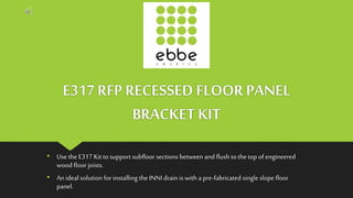 E317 RFP RECESSED FLOOR PANEL
BRACKET KIT
• Use the E317 Kit to support subfloor sections between and flush to the top of engineered
wood floor joists.
• Anideal solution for installing the INNI drain is with a pre-fabricated single slope floor
panel.
 