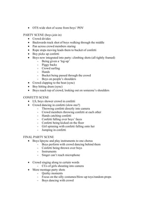 •   OTS wide shot of scene from boys’ POV

PARTY SCENE (boys join in)
  • Crowd divides
  • Backwards track shot of boys walking through the middle
  • Pan across crowd members staring
  • Rope stops moving leads them to bucket of confetti
  • Boy picks up confetti
  • Boys now integrated into party: climbing shots (all tightly framed)
        - Being given a ‘leg-up’
        - Piggy backs
        - Crowd surfing
        - Hands
        - Bucket being passed through the crowd
        - Boys on people’s shoulders
  • Crowd clapping to the beat (sync)
  • Boy hitting drum (sync)
  • Boys reach top of crowd, looking out on someone’s shoulders

CONFETTI SCENE
  • LS, boys shower crowd in confetti
  • Crowd dancing in confetti (slow-mo?)
       - Throwing confetti directly into camera
       - Crowd members throwing confetti at each other
       - Hands catching confetti
       - Confetti falling over boys’ faces
       - Confetti being kicked on the floor
       - Girl spinning with confetti falling onto her
       - Jumping in confetti

FINAL PARTY SCENE
   • Boys lipsync and play instruments to one chorus
        - Boys perform with crowd dancing behind them
        - Confetti being thrown over boys
        - Instruments
        - Singer can’t reach microphone

   •   Crowd singing along to certain words
          - CUs of girls shouting into camera
   •   More montage party shots
          - Quirky moments
          - Focus on the silly costumes/blow-up toys/random props
          - Boys dancing with crowd
 