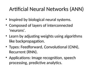 Artificial Neural Networks (ANN)
• Inspired by biological neural systems.
• Composed of layers of interconnected
'neurons'.
• Learn by adjusting weights using algorithms
like backpropagation.
• Types: Feedforward, Convolutional (CNN),
Recurrent (RNN).
• Applications: Image recognition, speech
processing, predictive analytics.
 