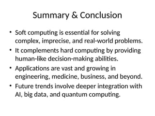 Summary & Conclusion
• Soft computing is essential for solving
complex, imprecise, and real-world problems.
• It complements hard computing by providing
human-like decision-making abilities.
• Applications are vast and growing in
engineering, medicine, business, and beyond.
• Future trends involve deeper integration with
AI, big data, and quantum computing.
 