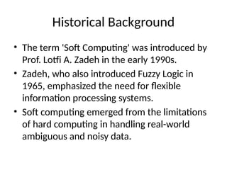 Historical Background
• The term 'Soft Computing' was introduced by
Prof. Lotfi A. Zadeh in the early 1990s.
• Zadeh, who also introduced Fuzzy Logic in
1965, emphasized the need for flexible
information processing systems.
• Soft computing emerged from the limitations
of hard computing in handling real-world
ambiguous and noisy data.
 