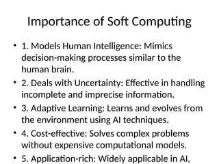 Importance of Soft Computing
• 1. Models Human Intelligence: Mimics
decision-making processes similar to the
human brain.
• 2. Deals with Uncertainty: Effective in handling
incomplete and imprecise information.
• 3. Adaptive Learning: Learns and evolves from
the environment using AI techniques.
• 4. Cost-effective: Solves complex problems
without expensive computational models.
• 5. Application-rich: Widely applicable in AI,
 