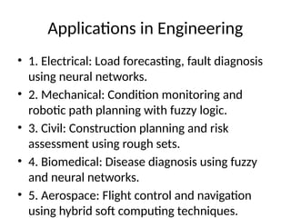 Applications in Engineering
• 1. Electrical: Load forecasting, fault diagnosis
using neural networks.
• 2. Mechanical: Condition monitoring and
robotic path planning with fuzzy logic.
• 3. Civil: Construction planning and risk
assessment using rough sets.
• 4. Biomedical: Disease diagnosis using fuzzy
and neural networks.
• 5. Aerospace: Flight control and navigation
using hybrid soft computing techniques.
 