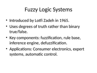 Fuzzy Logic Systems
• Introduced by Lotfi Zadeh in 1965.
• Uses degrees of truth rather than binary
true/false.
• Key components: fuzzification, rule base,
inference engine, defuzzification.
• Applications: Consumer electronics, expert
systems, automatic control.
 