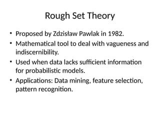 Rough Set Theory
• Proposed by Zdzisław Pawlak in 1982.
• Mathematical tool to deal with vagueness and
indiscernibility.
• Used when data lacks sufficient information
for probabilistic models.
• Applications: Data mining, feature selection,
pattern recognition.
 
