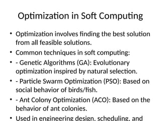 Optimization in Soft Computing
• Optimization involves finding the best solution
from all feasible solutions.
• Common techniques in soft computing:
• - Genetic Algorithms (GA): Evolutionary
optimization inspired by natural selection.
• - Particle Swarm Optimization (PSO): Based on
social behavior of birds/fish.
• - Ant Colony Optimization (ACO): Based on the
behavior of ant colonies.
• Used in engineering design, scheduling, and
 