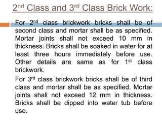 2nd Class and 3rd Class Brick Work:
For 2nd class brickwork bricks shall be of
second class and mortar shall be as specified.
Mortar joints shall not exceed 10 mm in
thickness. Bricks shall be soaked in water for at
least three hours immediately before use.
Other details are same as for 1st class
brickwork.
For 3rd class brickwork bricks shall be of third
class and mortar shall be as specified. Mortar
joints shall not exceed 12 mm in thickness.
Bricks shall be dipped into water tub before
use.
 