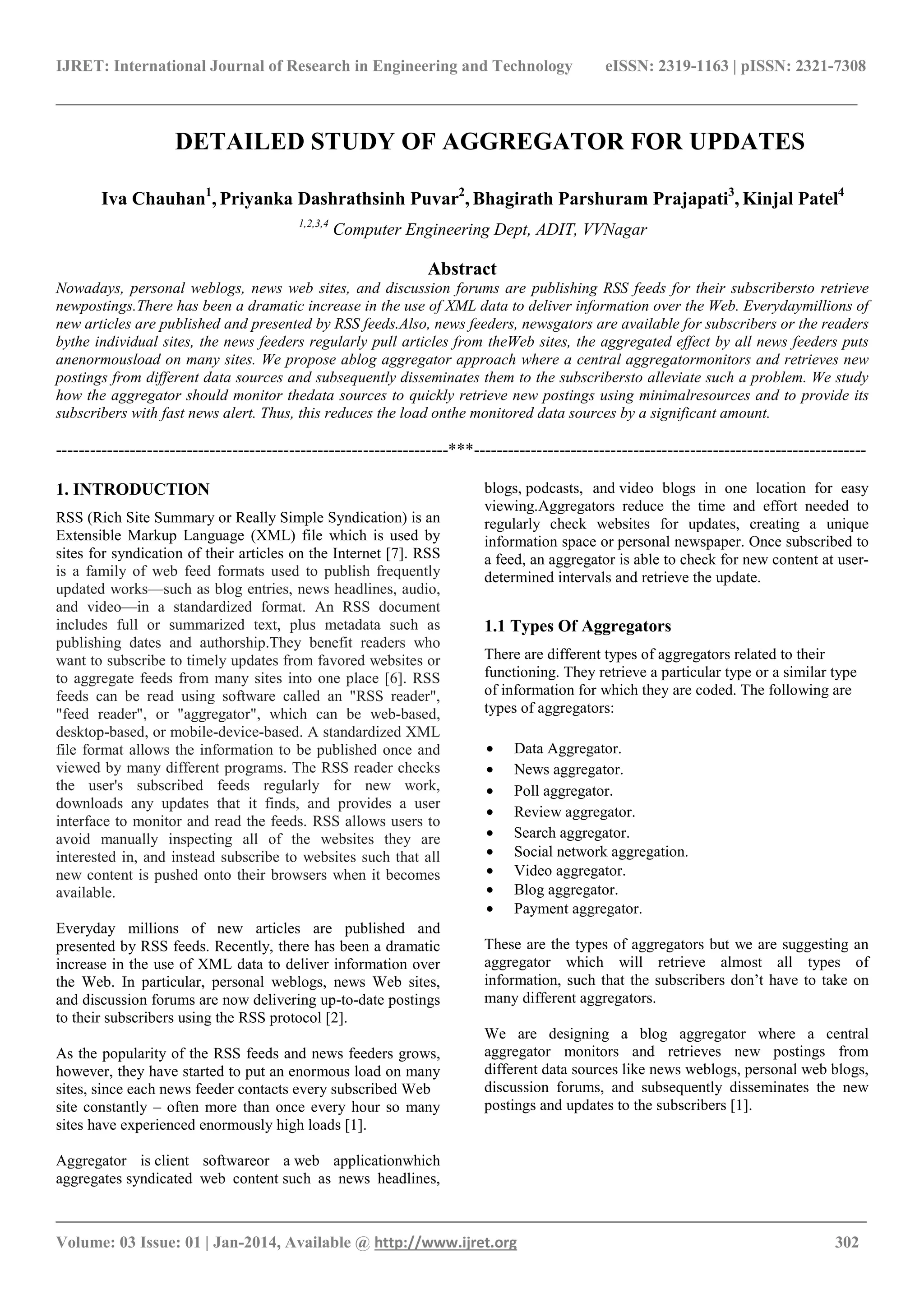 IJRET: International Journal of Research in Engineering and Technology eISSN: 2319-1163 | pISSN: 2321-7308
______________________________________________________________________________________
_______________________________________________________________________________________
Volume: 03 Issue: 01 | Jan-2014, Available @ http://www.ijret.org 302
DETAILED STUDY OF AGGREGATOR FOR UPDATES
Iva Chauhan1
, Priyanka Dashrathsinh Puvar2
, Bhagirath Parshuram Prajapati3
, Kinjal Patel4
1,2,3,4
Computer Engineering Dept, ADIT, VVNagar
Abstract
Nowadays, personal weblogs, news web sites, and discussion forums are publishing RSS feeds for their subscribersto retrieve
newpostings.There has been a dramatic increase in the use of XML data to deliver information over the Web. Everydaymillions of
new articles are published and presented by RSS feeds.Also, news feeders, newsgators are available for subscribers or the readers
bythe individual sites, the news feeders regularly pull articles from theWeb sites, the aggregated effect by all news feeders puts
anenormousload on many sites. We propose ablog aggregator approach where a central aggregatormonitors and retrieves new
postings from different data sources and subsequently disseminates them to the subscribersto alleviate such a problem. We study
how the aggregator should monitor thedata sources to quickly retrieve new postings using minimalresources and to provide its
subscribers with fast news alert. Thus, this reduces the load onthe monitored data sources by a significant amount.
---------------------------------------------------------------------***---------------------------------------------------------------------
1. INTRODUCTION
RSS (Rich Site Summary or Really Simple Syndication) is an
Extensible Markup Language (XML) file which is used by
sites for syndication of their articles on the Internet [7]. RSS
is a family of web feed formats used to publish frequently
updated works—such as blog entries, news headlines, audio,
and video—in a standardized format. An RSS document
includes full or summarized text, plus metadata such as
publishing dates and authorship.They benefit readers who
want to subscribe to timely updates from favored websites or
to aggregate feeds from many sites into one place [6]. RSS
feeds can be read using software called an "RSS reader",
"feed reader", or "aggregator", which can be web-based,
desktop-based, or mobile-device-based. A standardized XML
file format allows the information to be published once and
viewed by many different programs. The RSS reader checks
the user's subscribed feeds regularly for new work,
downloads any updates that it finds, and provides a user
interface to monitor and read the feeds. RSS allows users to
avoid manually inspecting all of the websites they are
interested in, and instead subscribe to websites such that all
new content is pushed onto their browsers when it becomes
available.
Everyday millions of new articles are published and
presented by RSS feeds. Recently, there has been a dramatic
increase in the use of XML data to deliver information over
the Web. In particular, personal weblogs, news Web sites,
and discussion forums are now delivering up-to-date postings
to their subscribers using the RSS protocol [2].
As the popularity of the RSS feeds and news feeders grows,
however, they have started to put an enormous load on many
sites, since each news feeder contacts every subscribed Web
site constantly – often more than once every hour so many
sites have experienced enormously high loads [1].
Aggregator is client softwareor a web applicationwhich
aggregates syndicated web content such as news headlines,
blogs, podcasts, and video blogs in one location for easy
viewing.Aggregators reduce the time and effort needed to
regularly check websites for updates, creating a unique
information space or personal newspaper. Once subscribed to
a feed, an aggregator is able to check for new content at user-
determined intervals and retrieve the update.
1.1 Types Of Aggregators
There are different types of aggregators related to their
functioning. They retrieve a particular type or a similar type
of information for which they are coded. The following are
types of aggregators:
• Data Aggregator.
• News aggregator.
• Poll aggregator.
• Review aggregator.
• Search aggregator.
• Social network aggregation.
• Video aggregator.
• Blog aggregator.
• Payment aggregator.
These are the types of aggregators but we are suggesting an
aggregator which will retrieve almost all types of
information, such that the subscribers don’t have to take on
many different aggregators.
We are designing a blog aggregator where a central
aggregator monitors and retrieves new postings from
different data sources like news weblogs, personal web blogs,
discussion forums, and subsequently disseminates the new
postings and updates to the subscribers [1].
 
