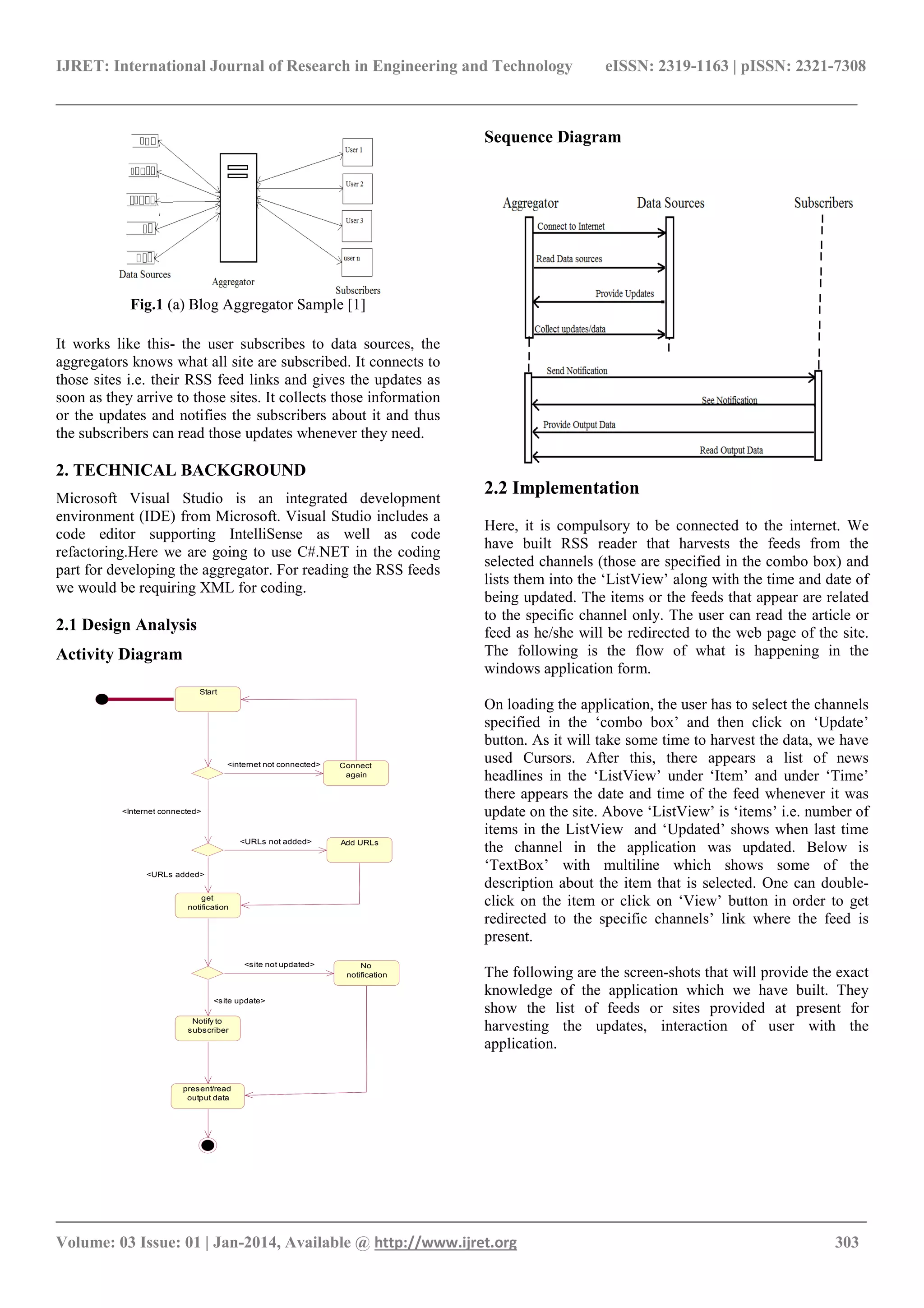 IJRET: International Journal of Research in Engineering and Technology eISSN: 2319-1163 | pISSN: 2321-7308
______________________________________________________________________________________
_______________________________________________________________________________________
Volume: 03 Issue: 01 | Jan-2014, Available @ http://www.ijret.org 303
Fig.1 (a) Blog Aggregator Sample [1]
It works like this- the user subscribes to data sources, the
aggregators knows what all site are subscribed. It connects to
those sites i.e. their RSS feed links and gives the updates as
soon as they arrive to those sites. It collects those information
or the updates and notifies the subscribers about it and thus
the subscribers can read those updates whenever they need.
2. TECHNICAL BACKGROUND
Microsoft Visual Studio is an integrated development
environment (IDE) from Microsoft. Visual Studio includes a
code editor supporting IntelliSense as well as code
refactoring.Here we are going to use C#.NET in the coding
part for developing the aggregator. For reading the RSS feeds
we would be requiring XML for coding.
2.1 Design Analysis
Activity Diagram
Sequence Diagram
2.2 Implementation
Here, it is compulsory to be connected to the internet. We
have built RSS reader that harvests the feeds from the
selected channels (those are specified in the combo box) and
lists them into the ‘ListView’ along with the time and date of
being updated. The items or the feeds that appear are related
to the specific channel only. The user can read the article or
feed as he/she will be redirected to the web page of the site.
The following is the flow of what is happening in the
windows application form.
On loading the application, the user has to select the channels
specified in the ‘combo box’ and then click on ‘Update’
button. As it will take some time to harvest the data, we have
used Cursors. After this, there appears a list of news
headlines in the ‘ListView’ under ‘Item’ and under ‘Time’
there appears the date and time of the feed whenever it was
update on the site. Above ‘ListView’ is ‘items’ i.e. number of
items in the ListView and ‘Updated’ shows when last time
the channel in the application was updated. Below is
‘TextBox’ with multiline which shows some of the
description about the item that is selected. One can double-
click on the item or click on ‘View’ button in order to get
redirected to the specific channels’ link where the feed is
present.
The following are the screen-shots that will provide the exact
knowledge of the application which we have built. They
show the list of feeds or sites provided at present for
harvesting the updates, interaction of user with the
application.
Start
Connect
again
<internet not connected>
get
notification
Add URLs
No
notification
Notify to
subscriber
present/read
output data
<site update>
<site not updated>
<URLs added>
<URLs not added>
<Internet connected>
 