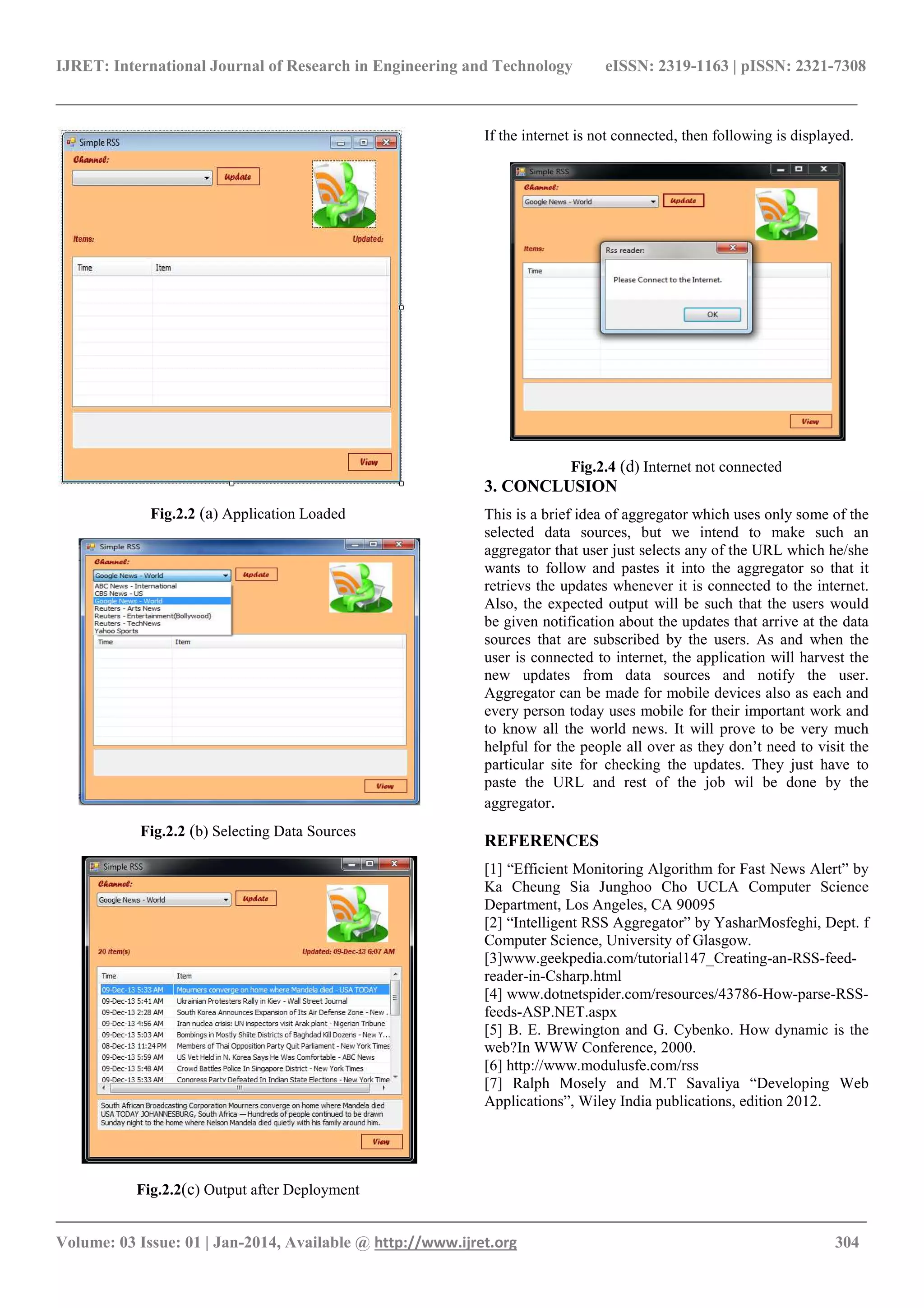 IJRET: International Journal of Research in Engineering and Technology eISSN: 2319-1163 | pISSN: 2321-7308
______________________________________________________________________________________
_______________________________________________________________________________________
Volume: 03 Issue: 01 | Jan-2014, Available @ http://www.ijret.org 304
Fig.2.2 (a) Application Loaded
Fig.2.2 (b) Selecting Data Sources
Fig.2.2(c) Output after Deployment
If the internet is not connected, then following is displayed.
Fig.2.4 (d) Internet not connected
3. CONCLUSION
This is a brief idea of aggregator which uses only some of the
selected data sources, but we intend to make such an
aggregator that user just selects any of the URL which he/she
wants to follow and pastes it into the aggregator so that it
retrievs the updates whenever it is connected to the internet.
Also, the expected output will be such that the users would
be given notification about the updates that arrive at the data
sources that are subscribed by the users. As and when the
user is connected to internet, the application will harvest the
new updates from data sources and notify the user.
Aggregator can be made for mobile devices also as each and
every person today uses mobile for their important work and
to know all the world news. It will prove to be very much
helpful for the people all over as they don’t need to visit the
particular site for checking the updates. They just have to
paste the URL and rest of the job wil be done by the
aggregator.
REFERENCES
[1] “Efficient Monitoring Algorithm for Fast News Alert” by
Ka Cheung Sia Junghoo Cho UCLA Computer Science
Department, Los Angeles, CA 90095
[2] “Intelligent RSS Aggregator” by YasharMosfeghi, Dept. f
Computer Science, University of Glasgow.
[3]www.geekpedia.com/tutorial147_Creating-an-RSS-feed-
reader-in-Csharp.html
[4] www.dotnetspider.com/resources/43786-How-parse-RSS-
feeds-ASP.NET.aspx
[5] B. E. Brewington and G. Cybenko. How dynamic is the
web?In WWW Conference, 2000.
[6] http://www.modulusfe.com/rss
[7] Ralph Mosely and M.T Savaliya “Developing Web
Applications”, Wiley India publications, edition 2012.
 
