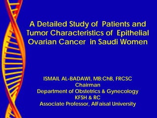 A Detailed Study of Patients and
Tumor Characteristics of Epithelial
Ovarian Cancer in Saudi Women
ISMAIL AL-BADAWI, MB;ChB, FRCSC
Chairman
Department of Obstetrics & Gynecology
KFSH & RC
Associate Professor, AlFaisal University
 