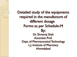 Detailed study of the equipments
 required in the manufacture of
        different dosage
   Forms as per Schedule-M
                By:
             Dr. Shreeraj Shah
              Associate Prof.
  Dept. of Pharmaceutical Technology
       L.J. Institute of Pharmacy
               Ahmedabad
 
