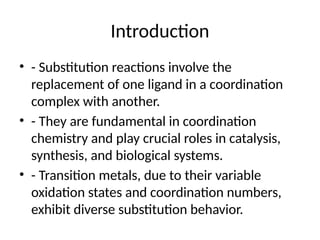 Introduction
• - Substitution reactions involve the
replacement of one ligand in a coordination
complex with another.
• - They are fundamental in coordination
chemistry and play crucial roles in catalysis,
synthesis, and biological systems.
• - Transition metals, due to their variable
oxidation states and coordination numbers,
exhibit diverse substitution behavior.
 