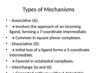 Types of Mechanisms
• - Associative (A):
• • Involves the approach of an incoming
ligand, forming a 7-coordinate intermediate.
• • Common in square planar complexes.
• - Dissociative (D):
• • Initial loss of a ligand forms a 5-coordinate
intermediate.
• • Favored in octahedral complexes.
• - Interchange (Ia and Id):
 