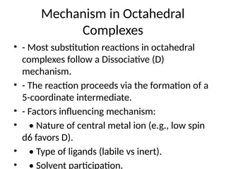 Mechanism in Octahedral
Complexes
• - Most substitution reactions in octahedral
complexes follow a Dissociative (D)
mechanism.
• - The reaction proceeds via the formation of a
5-coordinate intermediate.
• - Factors influencing mechanism:
• • Nature of central metal ion (e.g., low spin
d6 favors D).
• • Type of ligands (labile vs inert).
• • Solvent participation.
 