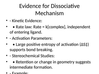 Evidence for Dissociative
Mechanism
• - Kinetic Evidence:
• • Rate law: Rate = k[complex], independent
of entering ligand.
• - Activation Parameters:
• • Large positive entropy of activation (ΔS‡)
supports bond breaking.
• - Stereochemical Studies:
• • Retention or change in geometry suggests
intermediate formation.
 