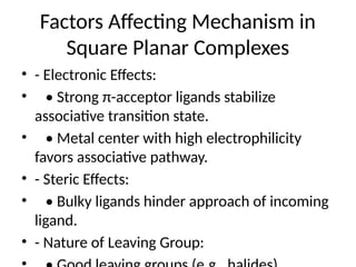 Factors Affecting Mechanism in
Square Planar Complexes
• - Electronic Effects:
• • Strong π-acceptor ligands stabilize
associative transition state.
• • Metal center with high electrophilicity
favors associative pathway.
• - Steric Effects:
• • Bulky ligands hinder approach of incoming
ligand.
• - Nature of Leaving Group:
 