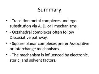 Summary
• - Transition metal complexes undergo
substitution via A, D, or I mechanisms.
• - Octahedral complexes often follow
Dissociative pathway.
• - Square planar complexes prefer Associative
or Interchange mechanisms.
• - The mechanism is influenced by electronic,
steric, and solvent factors.
 