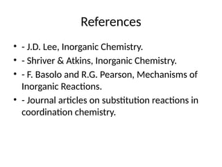 References
• - J.D. Lee, Inorganic Chemistry.
• - Shriver & Atkins, Inorganic Chemistry.
• - F. Basolo and R.G. Pearson, Mechanisms of
Inorganic Reactions.
• - Journal articles on substitution reactions in
coordination chemistry.
 