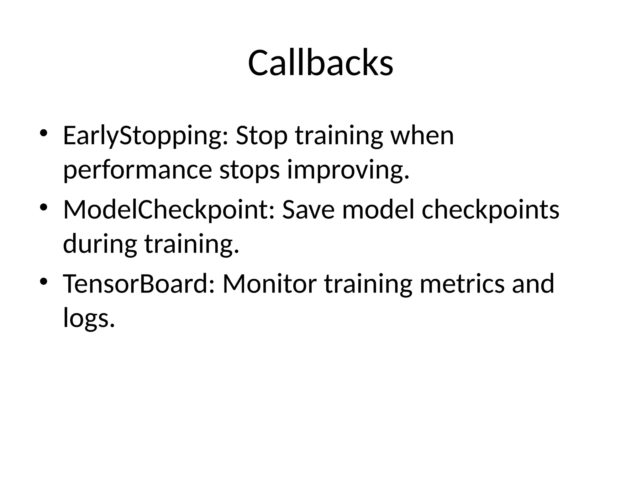 Callbacks
• EarlyStopping: Stop training when
performance stops improving.
• ModelCheckpoint: Save model checkpoints
during training.
• TensorBoard: Monitor training metrics and
logs.
 
