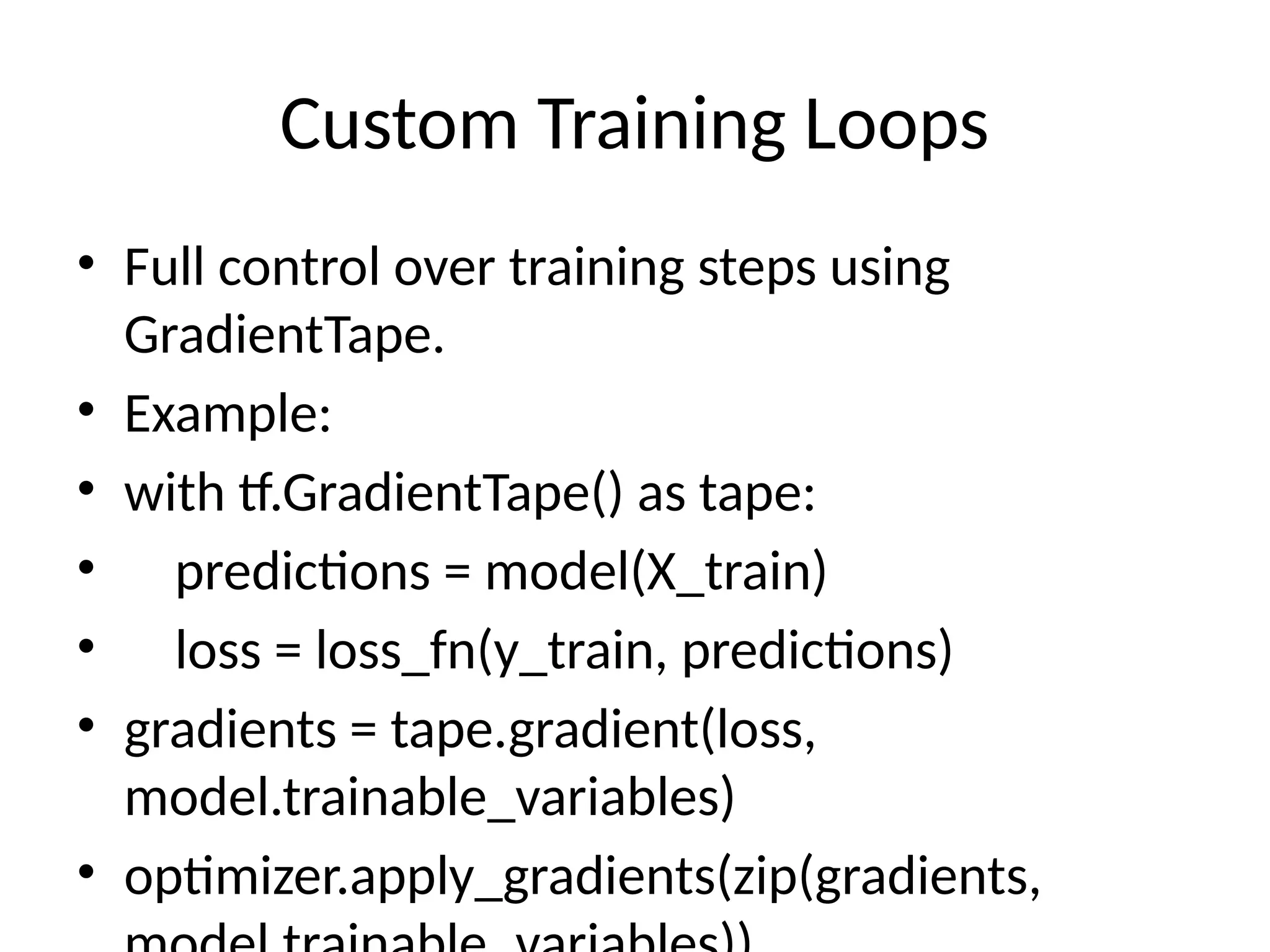 Custom Training Loops
• Full control over training steps using
GradientTape.
• Example:
• with tf.GradientTape() as tape:
• predictions = model(X_train)
• loss = loss_fn(y_train, predictions)
• gradients = tape.gradient(loss,
model.trainable_variables)
• optimizer.apply_gradients(zip(gradients,
 