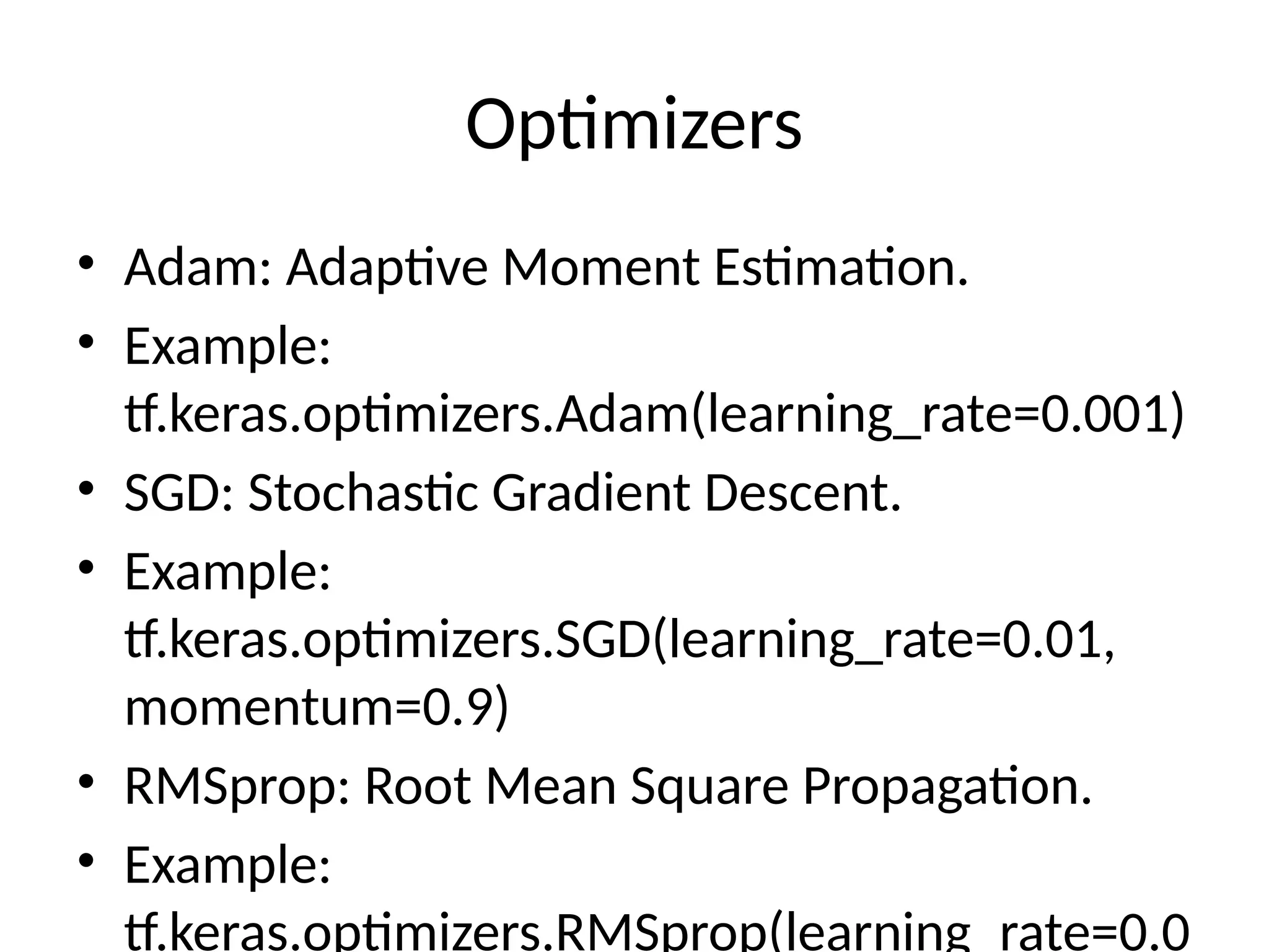 Optimizers
• Adam: Adaptive Moment Estimation.
• Example:
tf.keras.optimizers.Adam(learning_rate=0.001)
• SGD: Stochastic Gradient Descent.
• Example:
tf.keras.optimizers.SGD(learning_rate=0.01,
momentum=0.9)
• RMSprop: Root Mean Square Propagation.
• Example:
tf.keras.optimizers.RMSprop(learning_rate=0.0
 