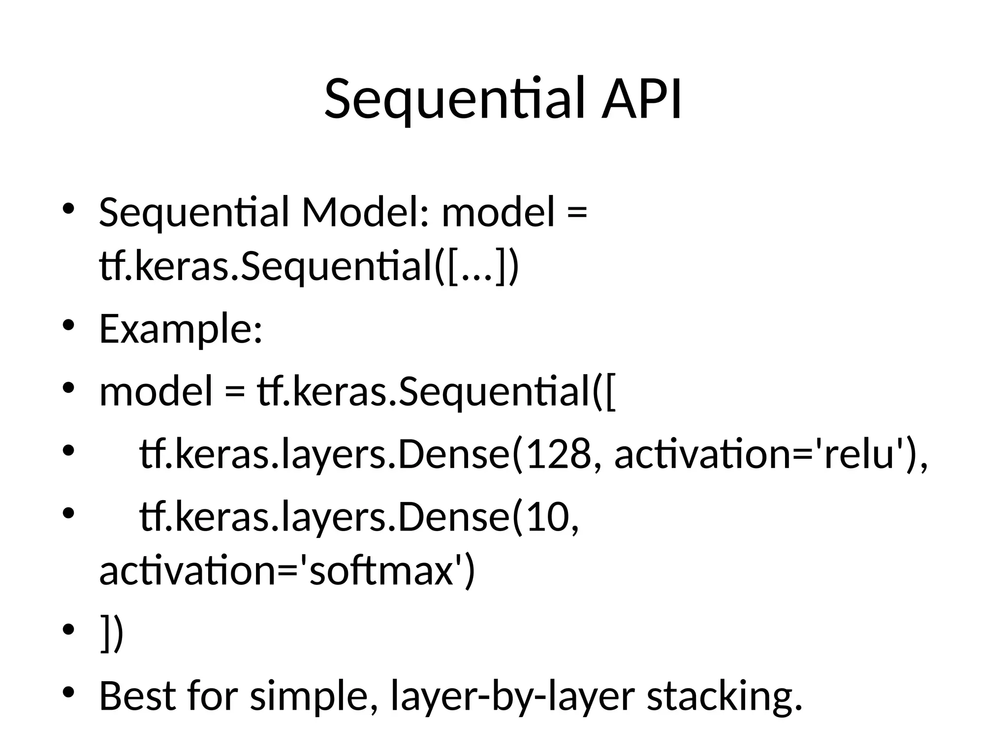Sequential API
• Sequential Model: model =
tf.keras.Sequential([...])
• Example:
• model = tf.keras.Sequential([
• tf.keras.layers.Dense(128, activation='relu'),
• tf.keras.layers.Dense(10,
activation='softmax')
• ])
• Best for simple, layer-by-layer stacking.
 