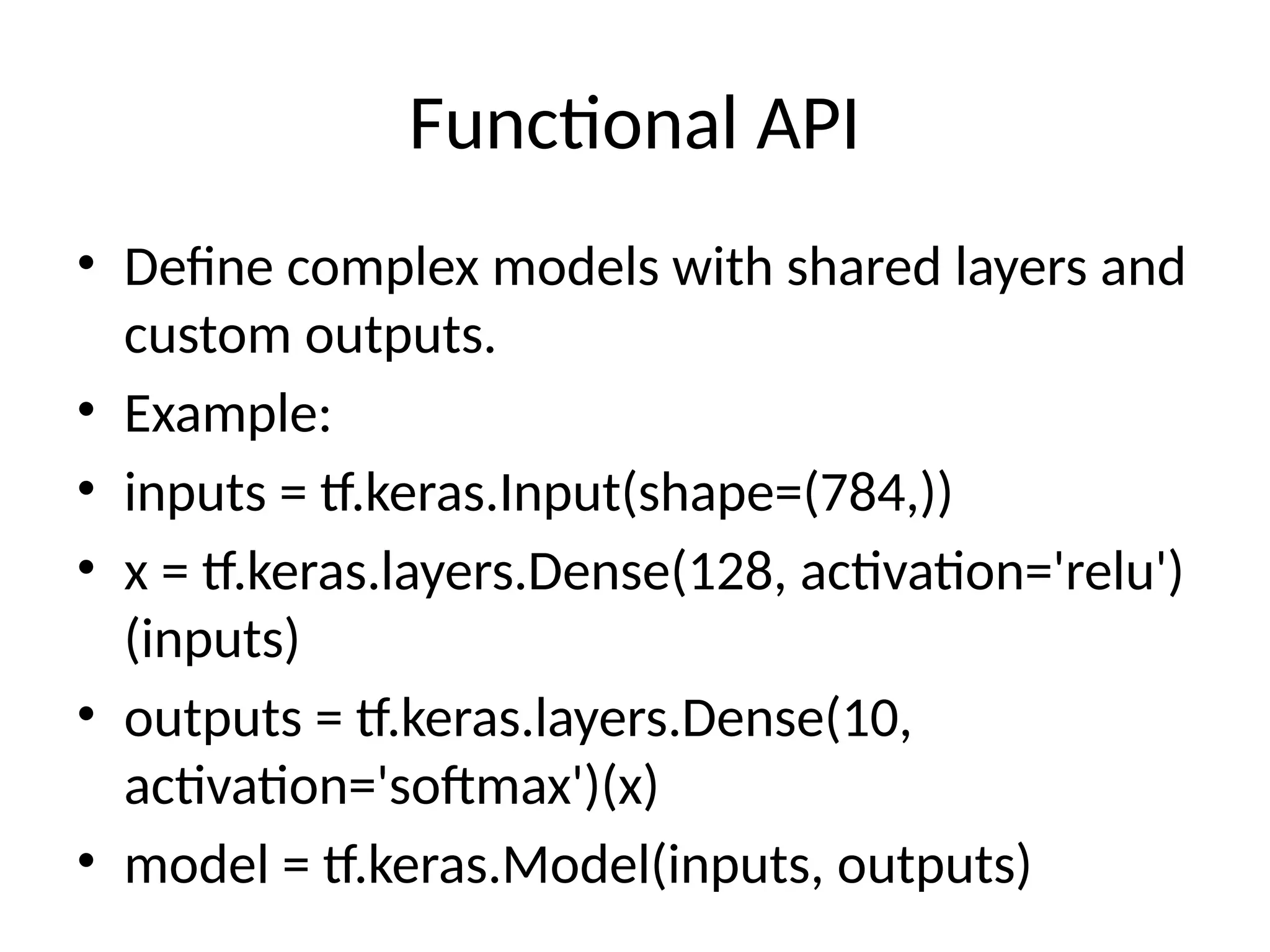 Functional API
• Define complex models with shared layers and
custom outputs.
• Example:
• inputs = tf.keras.Input(shape=(784,))
• x = tf.keras.layers.Dense(128, activation='relu')
(inputs)
• outputs = tf.keras.layers.Dense(10,
activation='softmax')(x)
• model = tf.keras.Model(inputs, outputs)
 
