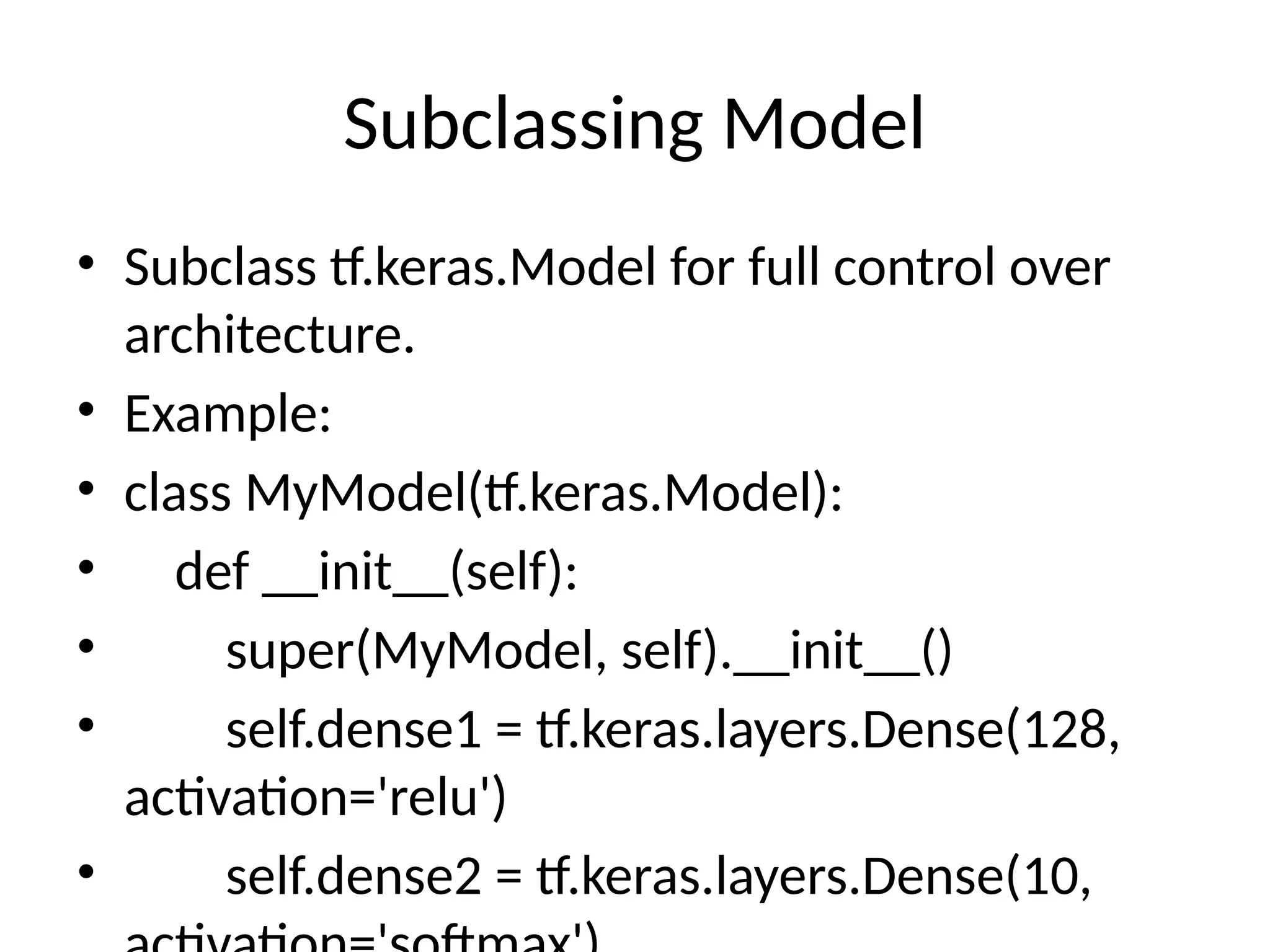 Subclassing Model
• Subclass tf.keras.Model for full control over
architecture.
• Example:
• class MyModel(tf.keras.Model):
• def __init__(self):
• super(MyModel, self).__init__()
• self.dense1 = tf.keras.layers.Dense(128,
activation='relu')
• self.dense2 = tf.keras.layers.Dense(10,
 
