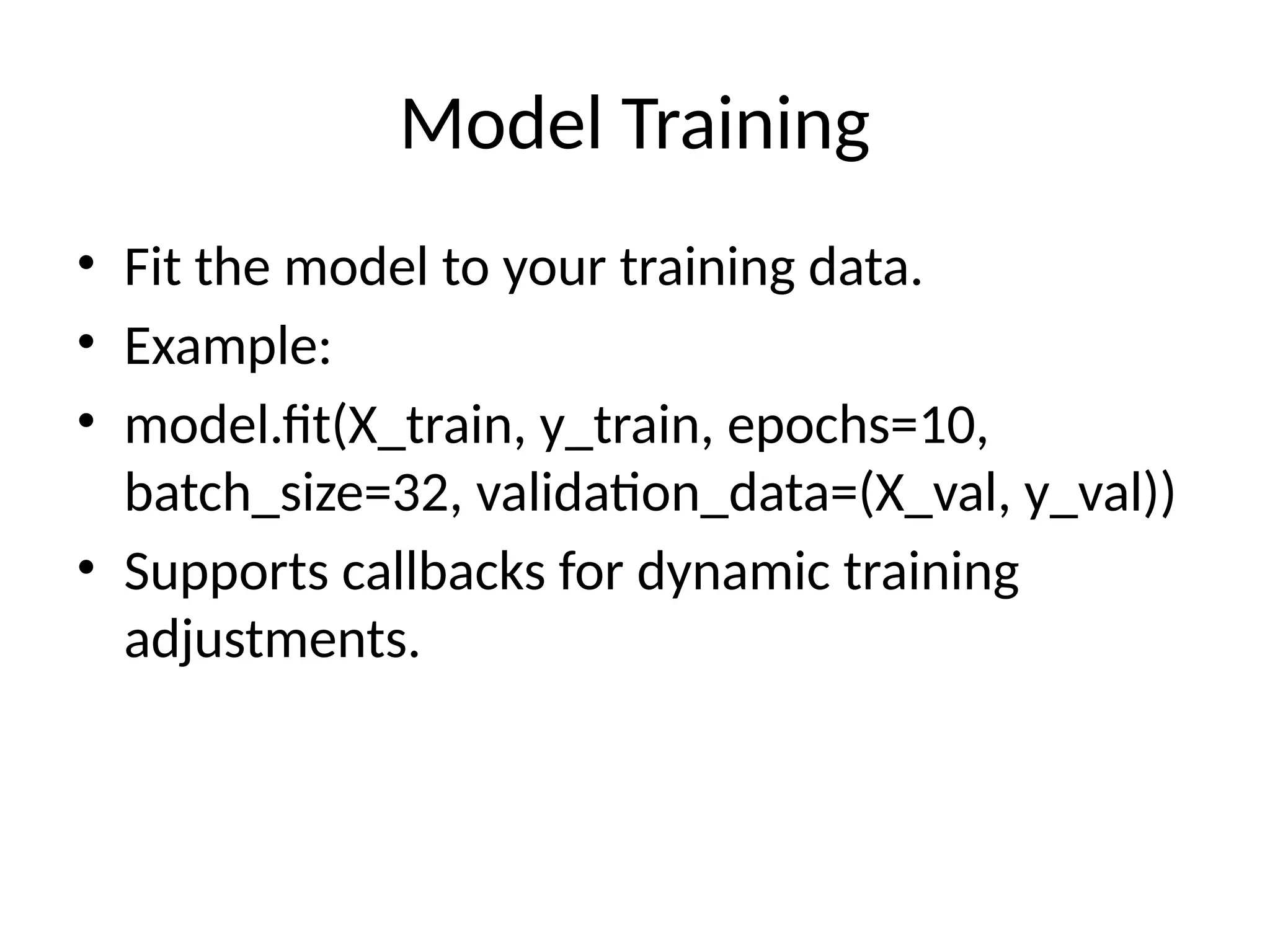 Model Training
• Fit the model to your training data.
• Example:
• model.fit(X_train, y_train, epochs=10,
batch_size=32, validation_data=(X_val, y_val))
• Supports callbacks for dynamic training
adjustments.
 