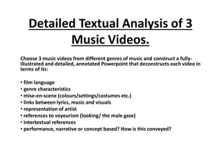 Detailed Textual Analysis of 3
Music Videos.
Choose 3 music videos from different genres of music and construct a fully-
illustrated and detailed, annotated Powerpoint that deconstructs each video in
terms of its:
• film language
• genre characteristics
• mise-en-scene (colours/settings/costumes etc.)
• links between lyrics, music and visuals
• representation of artist
• references to voyeurism (looking/ the male gaze)
• intertextual references
• performance, narrative or concept based? How is this conveyed?
 