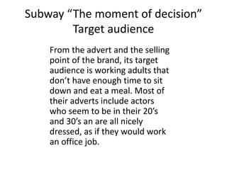 Subway “The moment of decision”
Target audience
From the advert and the selling
point of the brand, its target
audience is working adults that
don’t have enough time to sit
down and eat a meal. Most of
their adverts include actors
who seem to be in their 20’s
and 30’s an are all nicely
dressed, as if they would work
an office job.
 