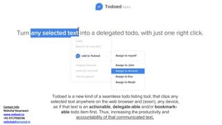 Contact Info
Nishchal Kesarwani
www.todoed.co
+91-9717930196
nishchal@preseed.in
Todoed is a new kind of a seamless todo listing tool, that clips any
selected text anywhere on the web browser and (soon), any device,
as if that text is an actionable, delegate-able and/or bookmark-
able todo item first. Thus, increasing the productivity and
accountability of that communicated text.
 