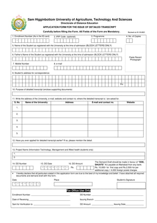 Sam Higginbottom University of Agriculture, Technology And Sciences
Directorate of Distance Education
APPLICATION FORM FOR THE ISSUE OF DETAILED TRANSCRIPT
1. Enrollment Number (As in the ID card)
-
2. IPIP Code (optional) 3. Programme 4. No. of Copies
5. Name of the Student as registered with the University at the time of admission (BLOCK LETTERS ONLY)
6. Father’s Name of the Student as registered with the University at the time of admission (BLOCK LETTERS ONLY)
7. Mobile Number 8. e-mail
9. Student’s address for correspondence
Pin
10. Purpose of detailed transcript (enclose supporting documents)
11. Write the address of the University, e-mail, website and contact no. where the detailed transcript is / are asked for.
S. No. Name of the University Address E-mail and contact no. Website
1.
2.
3.
4.
5.
12. Have you ever applied for detailed transcript earlier? If so, please mention the detail.
13. Project Name (Information Technology, Management and Allied health students only)
1.
2.
14. DD Number 15. DD Date
d d m m y y y y
16. DD Amount
Rs.
The Demand Draft should be made in favour of “DDE,
SHUATS” A/c payable at Allahabad from any bank.
Rs. 10,000/- for first copy and Rs.2,000/-for per
additional copy + 4,000 foreign postal charges
• I hereby declare that all particulars stated in this application form are true to the best of my knowledge and belief. I have attached all required
documents and demand draft with this form.
Date
d d m m y y y y
Place Student’s Signature
For Office Use Only
Enrollment Number. __________________________________
Date of Receiving ____________________________________
Sent for Verification to ________________________________
DD Number. _____________________________________________
Issuing Branch ___________________________________________
DD Amount ___________________ Issuing Date________________
Paste Recent
Photograph
Carefully before filling the Form. All Fields of the Form are Mandatory. Revised on 01-10-2021
 