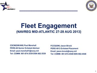 NAVY
BUPERS 3
1
Fleet Engagement
(NAVREG MID-ATLANTIC 27-28 AUG 2013)
CSCM(SW/AW) Paul Marshall
PERS-40 Senior Enlisted Advisor
Email: paul.marshall1@navy.mil
Tel: COMM: 901-874-3539 DSN 882-3539
FCCS(SW) Jason Brock
PERS 4013 Enlisted Placement
Email: jason.brock@navy.mil
Tel: COMM: 901-874-4548 DSN 882-4548
 