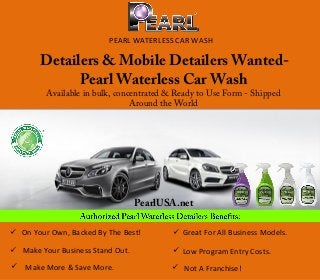 PEARL WATERLESS CAR WASH
Detailers & Mobile Detailers Wanted-
Pearl Waterless Car Wash
Available in bulk, concentrated & Ready to Use Form - Shipped
Around the World
PearlUSA.net
 On Your Own, Backed By The Best!
 Make Your Business Stand Out.
 Make More & Save More.
 Great For All Business Models.
 Low Program Entry Costs.
 Not A Franchise!
 