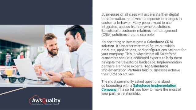 Businesses of all sizes will accelerate their digital
transformation initiatives in response to changes in
customer behavior. Many people want to use
integrated, access-from-anywhere solutions.
Salesforce's customer relationship management
(CRM) solutions are one example.
It's one thing to investigate a Salesforce CRM
solution. It's another matter to ﬁgure out which
products, applications, and conﬁgurations are best for
your company. This is why almost all Salesforce
customers seek out dedicated experts to help them
navigate the Salesforce landscape. Implementation
partners are these experts. Top Salesforce
Implementation Partners help businesses achieve
their CRM objectives.
The most commonly asked questions about
collaborating with a Salesforce Implementation
Company. I'll also tell you how to make the most of
your partner relationship.
 